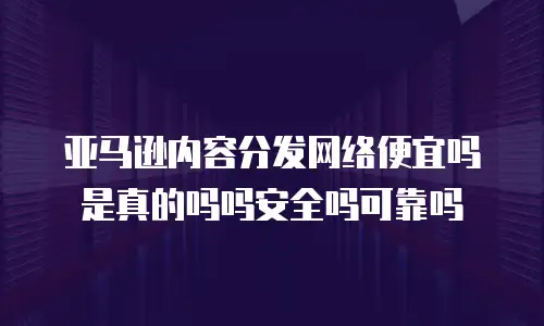 亚马逊内容分发网络便宜吗是真的吗吗安全吗可靠吗