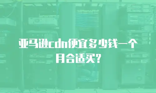 亚马逊cdn便宜多少钱一个月合适买？