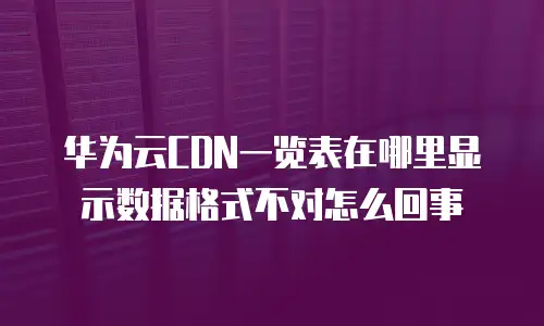 华为云CDN一览表在哪里显示数据格式不对怎么回事
