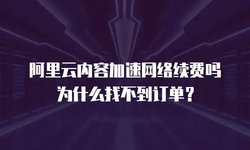 阿里云内容加速网络续费吗为什么找不到订单？