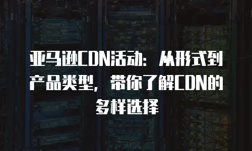 亚马逊CDN活动：从形式到产品类型，带你了解CDN的多样选择