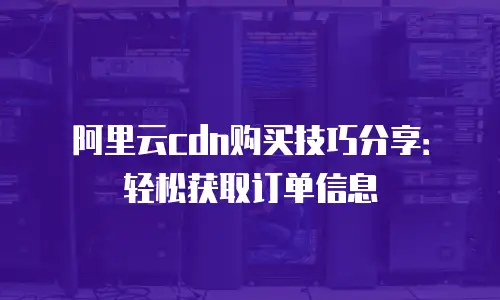 阿里云cdn购买技巧分享：轻松获取订单信息