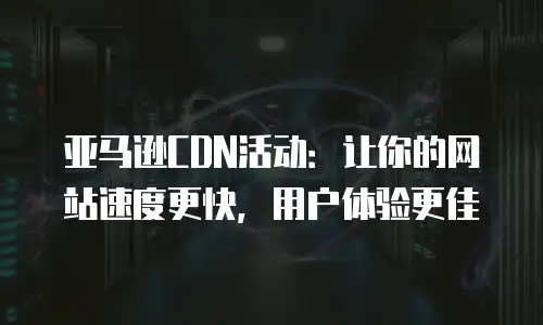 亚马逊CDN活动：让你的网站速度更快，用户体验更佳