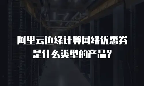 阿里云边缘计算网络优惠券是什么类型的产品？