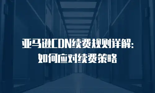 亚马逊CDN续费规则详解：如何应对续费策略