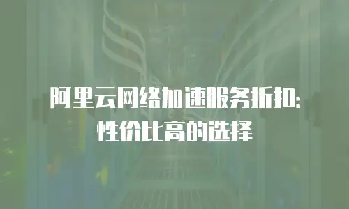 阿里云网络加速服务折扣：性价比高的选择