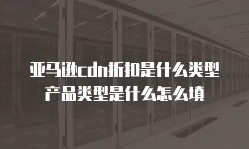 亚马逊cdn折扣是什么类型产品类型是什么怎么填