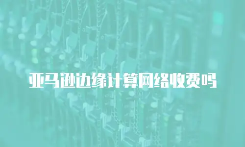 亚马逊边缘计算网络收费吗
