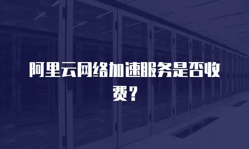 阿里云网络加速服务是否收费？