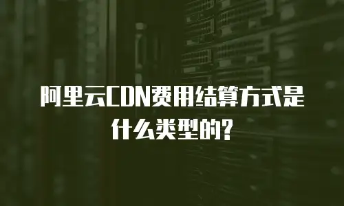 阿里云CDN费用结算方式是什么类型的?