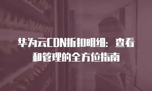 华为云CDN折扣明细：查看和管理的全方位指南