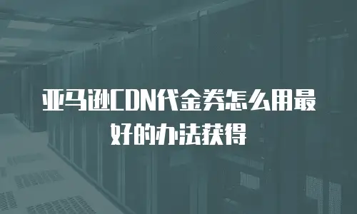 亚马逊CDN代金券怎么用最好的办法获得