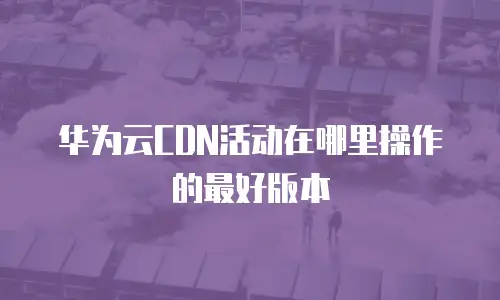华为云CDN活动在哪里操作的最好版本