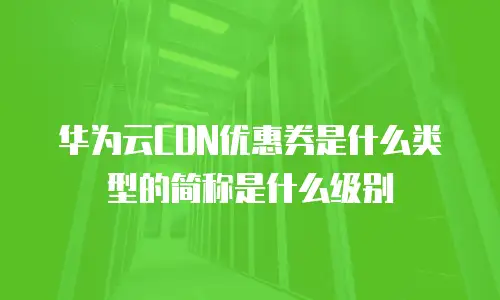 华为云CDN优惠券是什么类型的简称是什么级别