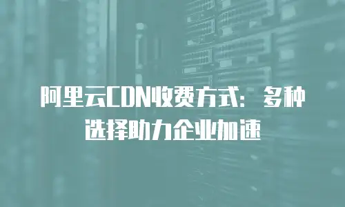 阿里云CDN收费方式：多种选择助力企业加速