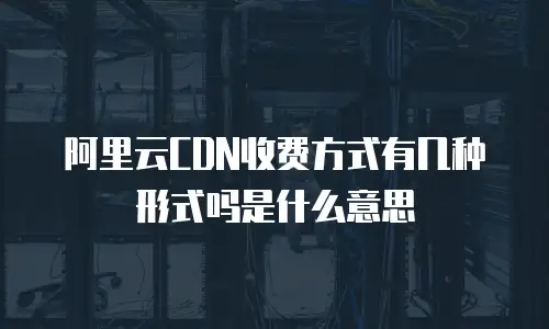 阿里云CDN收费方式有几种形式吗是什么意思