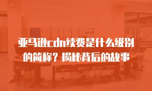 亚马逊cdn续费是什么级别的简称？揭秘背后的故事