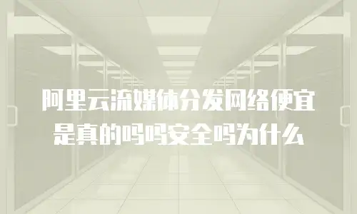 阿里云流媒体分发网络便宜是真的吗吗安全吗为什么