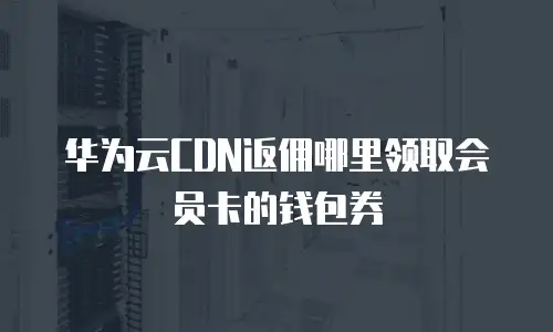 华为云CDN返佣哪里领取会员卡的钱包券