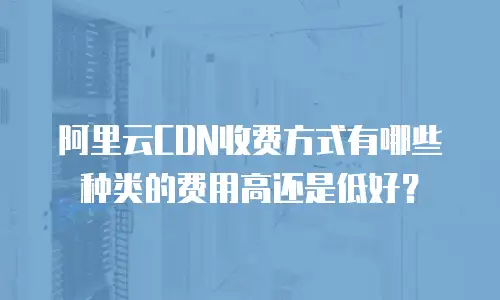 阿里云CDN收费方式有哪些种类的费用高还是低好？