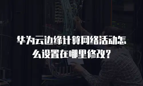 华为云边缘计算网络活动怎么设置在哪里修改？