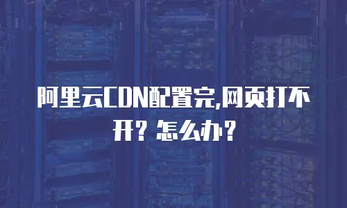 阿里云CDN配置完,网页打不开？怎么办？