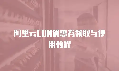阿里云CDN优惠券领取与使用教程