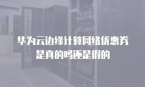 华为云边缘计算网络优惠券是真的吗还是假的