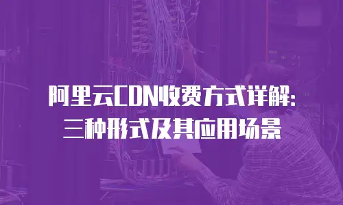 阿里云CDN收费方式详解：三种形式及其应用场景