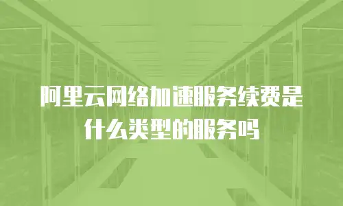 阿里云网络加速服务续费是什么类型的服务吗