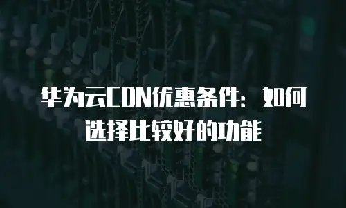 华为云CDN优惠条件：如何选择比较好的功能