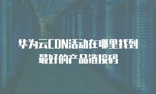 华为云CDN活动在哪里找到最好的产品链接码