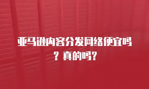 亚马逊内容分发网络便宜吗？真的吗？