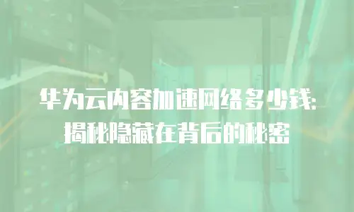 华为云内容加速网络多少钱：揭秘隐藏在背后的秘密