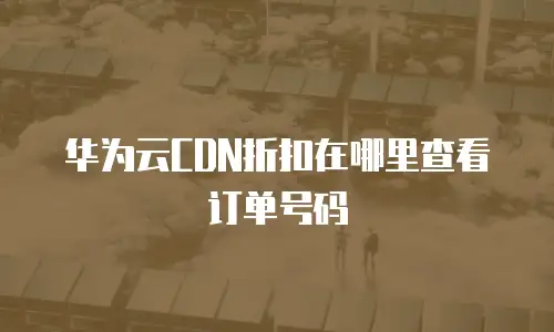 华为云CDN折扣在哪里查看订单号码