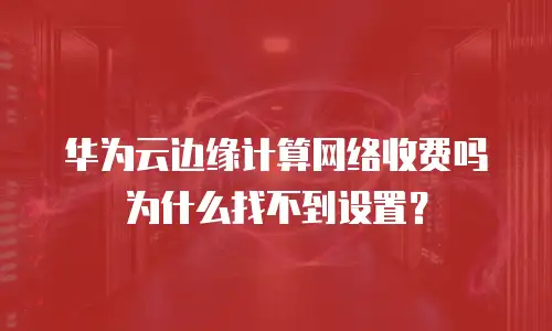 华为云边缘计算网络收费吗为什么找不到设置？