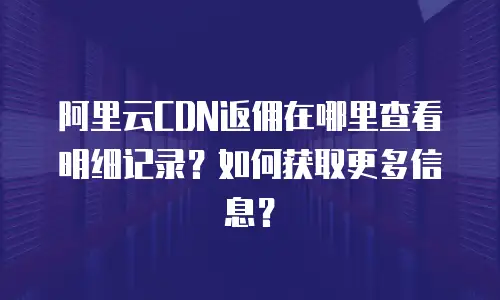 阿里云CDN返佣在哪里查看明细记录？如何获取更多信息？