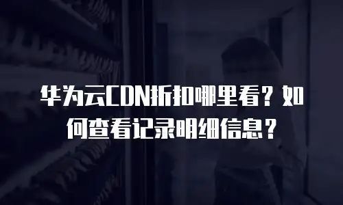 华为云CDN折扣哪里看？如何查看记录明细信息？