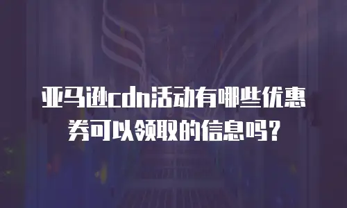 亚马逊cdn活动有哪些优惠券可以领取的信息吗？