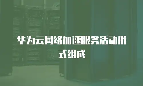 华为云网络加速服务活动形式组成