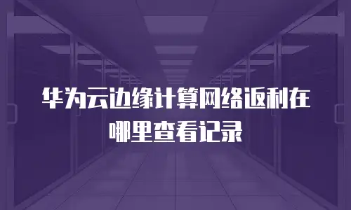 华为云边缘计算网络返利在哪里查看记录