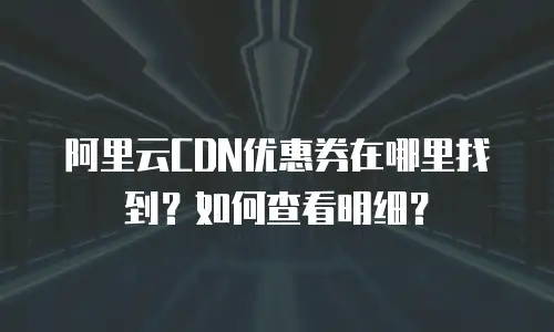 阿里云CDN优惠券在哪里找到？如何查看明细？