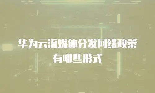 华为云流媒体分发网络政策有哪些形式