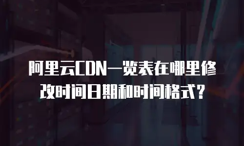 阿里云CDN一览表在哪里修改时间日期和时间格式？