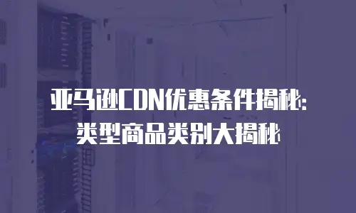 亚马逊CDN优惠条件揭秘：类型商品类别大揭秘