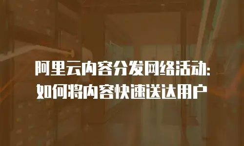 阿里云内容分发网络活动：如何将内容快速送达用户
