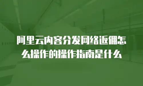 阿里云内容分发网络返佣怎么操作的操作指南是什么