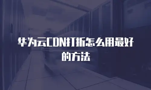 华为云CDN打折怎么用最好的方法