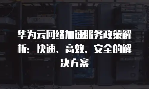 华为云网络加速服务政策解析：快速、高效、安全的解决方案