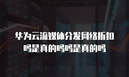 华为云流媒体分发网络折扣吗是真的吗吗是真的吗